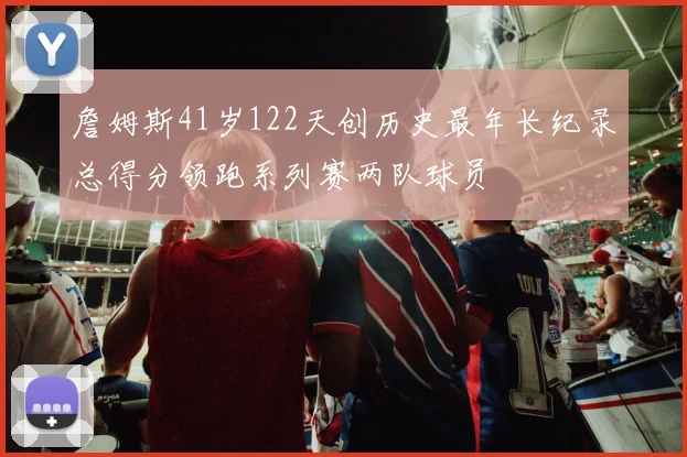 詹姆斯41岁122天创历史最年长纪录总得分领跑系列赛两队球员