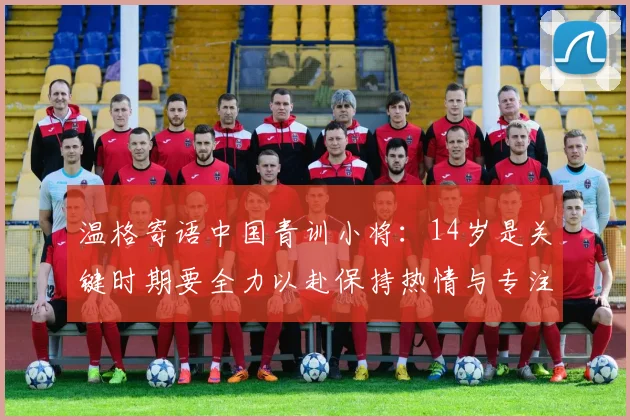温格寄语中国青训小将：14岁是关键时期要全力以赴保持热情与专注