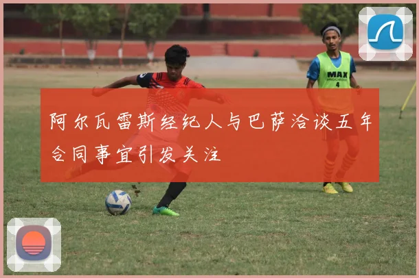 阿尔瓦雷斯经纪人与巴萨洽谈五年合同事宜引发关注
