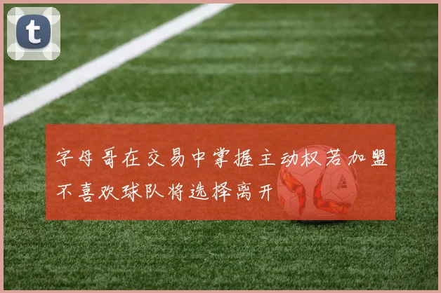 字母哥在交易中掌握主动权若加盟不喜欢球队将选择离开