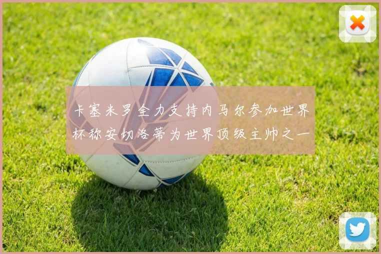卡塞米罗全力支持内马尔参加世界杯称安切洛蒂为世界顶级主帅之一
