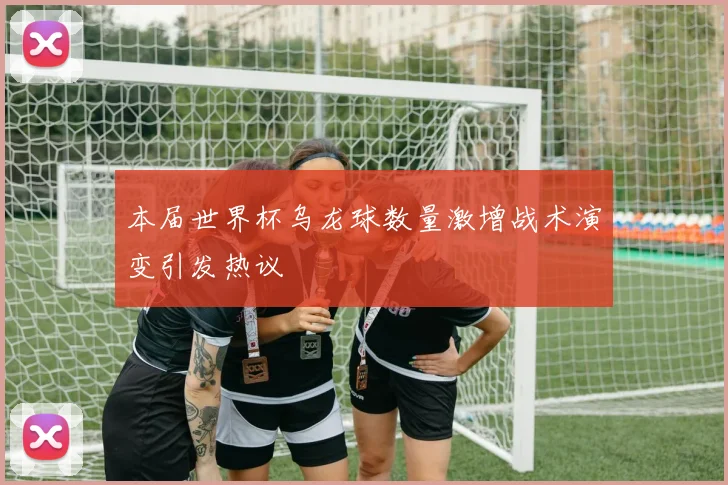 本届世界杯乌龙球数量激增战术演变引发热议