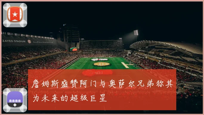 詹姆斯盛赞阿门与奥萨尔兄弟称其为未来的超级巨星