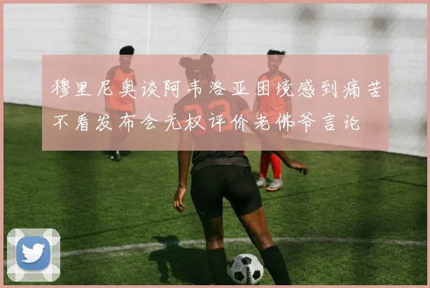 穆里尼奥谈阿韦洛亚困境感到痛苦不看发布会无权评价老佛爷言论