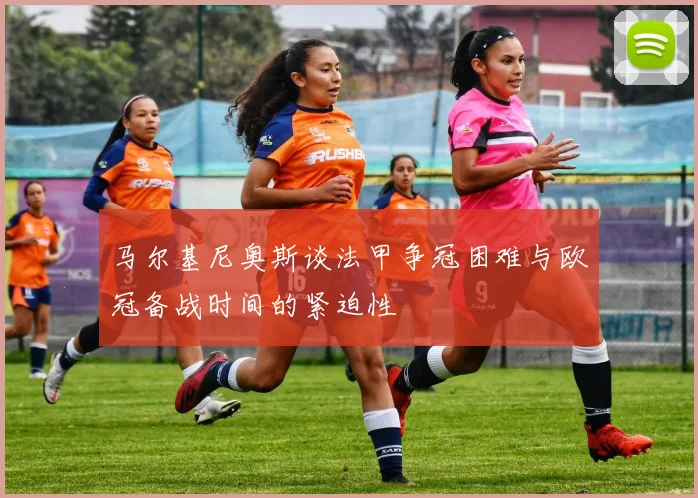 马尔基尼奥斯谈法甲争冠困难与欧冠备战时间的紧迫性