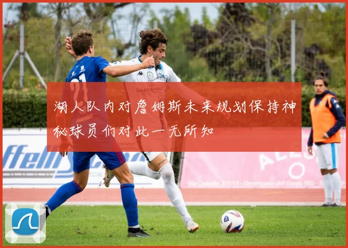 湖人队内对詹姆斯未来规划保持神秘球员们对此一无所知