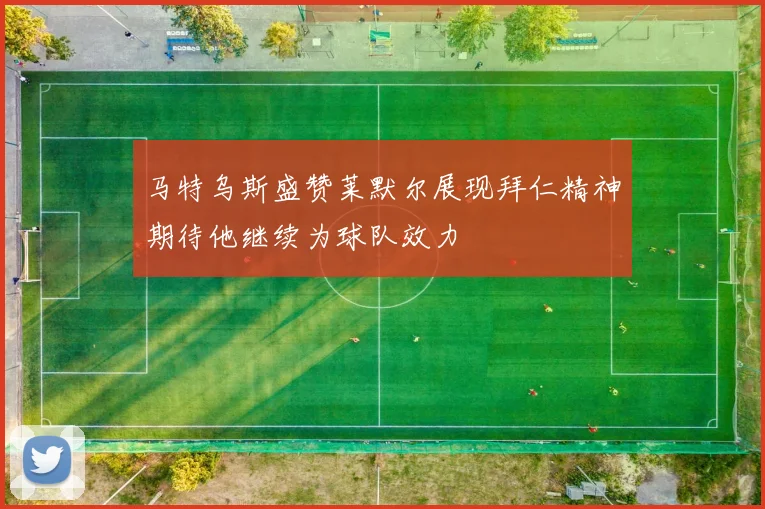马特乌斯盛赞莱默尔展现拜仁精神期待他继续为球队效力